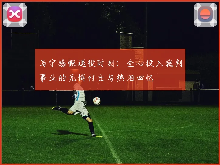 马宁感慨退役时刻：全心投入裁判事业的无悔付出与热泪回忆