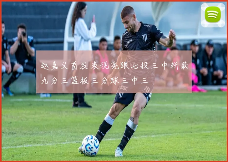 赵嘉义首发表现亮眼七投三中斩获九分三篮板三分球三中三
