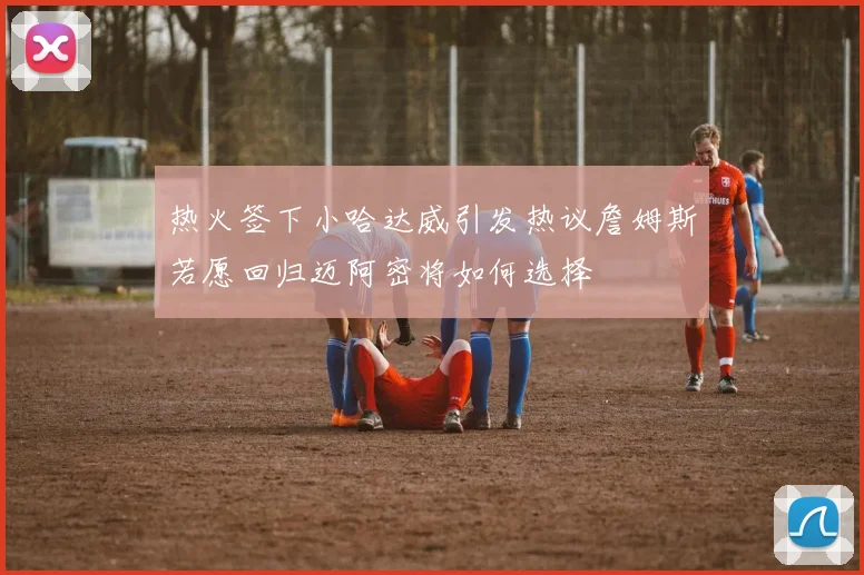 热火签下小哈达威引发热议詹姆斯若愿回归迈阿密将如何选择