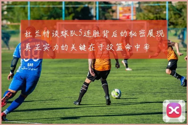 杜兰特谈球队5连胜背后的秘密展现真正实力的关键在于投篮命中率