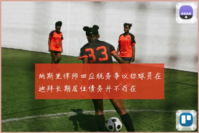 纳斯里律师回应税务争议称球员在迪拜长期居住债务并不存在