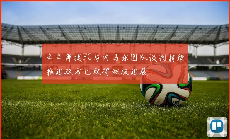 辛辛那提FC与内马尔团队谈判持续推进双方已取得积极进展