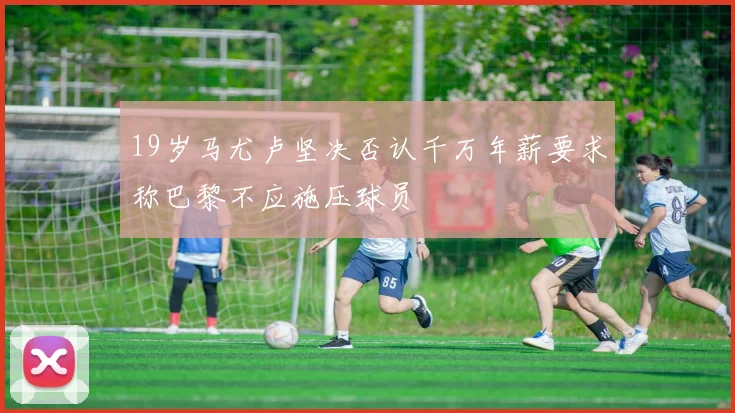 19岁马尤卢坚决否认千万年薪要求称巴黎不应施压球员
