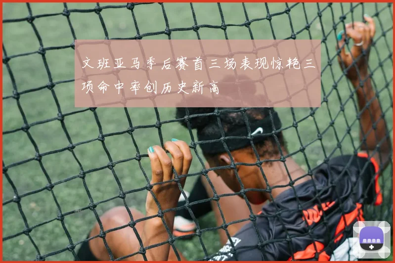 文班亚马季后赛首三场表现惊艳三项命中率创历史新高