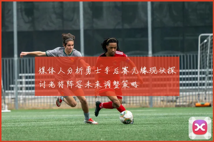 媒体人分析勇士季后赛无缘现状探讨老将阵容未来调整策略