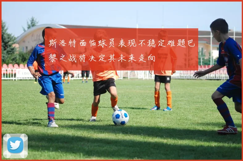 斯洛特面临球员表现不稳定难题巴黎之战将决定其未来走向