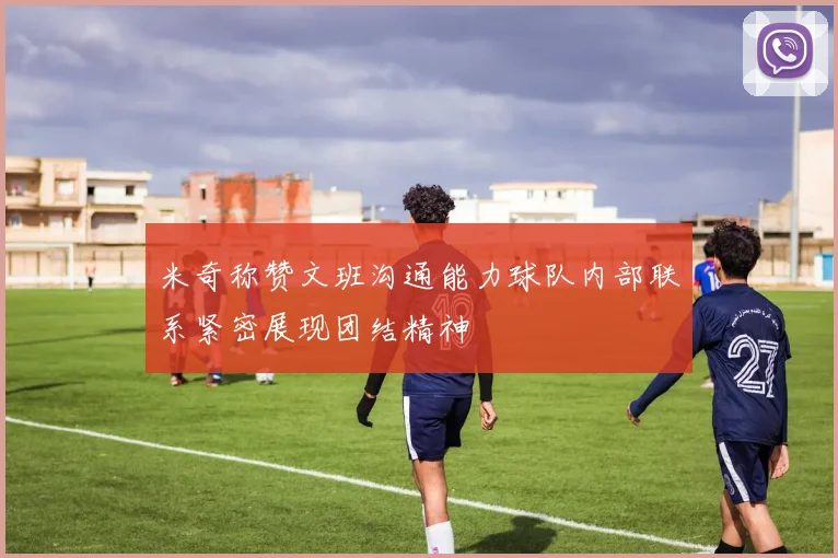 米奇称赞文班沟通能力球队内部联系紧密展现团结精神