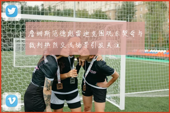 詹姆斯范德彪雷迪克围观东契奇与裁判热烈交流场景引发关注