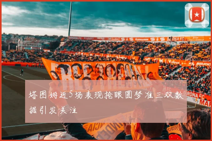 塔图姆近5场表现抢眼圆梦准三双数据引发关注
