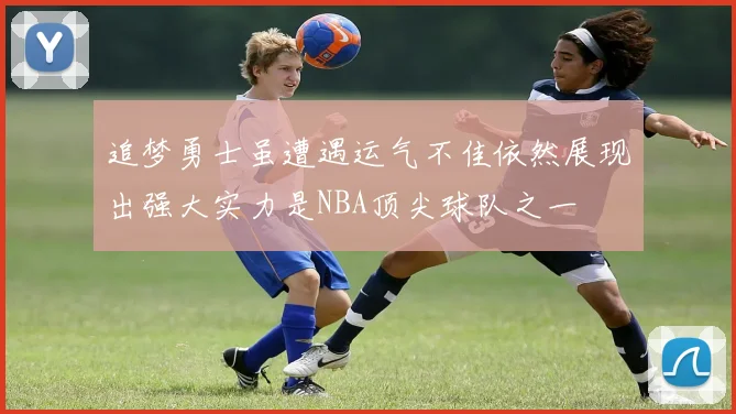 追梦勇士虽遭遇运气不佳依然展现出强大实力是NBA顶尖球队之一